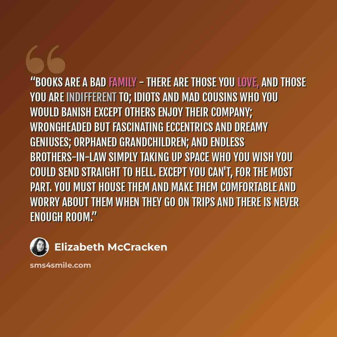 “Books are a bad family - there are those you love, and those you are indifferent to; idiots and mad cousins who you would banish except others enjoy their company; wrongheaded but fascinating eccentrics and dreamy geniuses; orphaned grandchildren; and endless brothers-in-law simply taking up space…” quote by Elizabeth McCracken