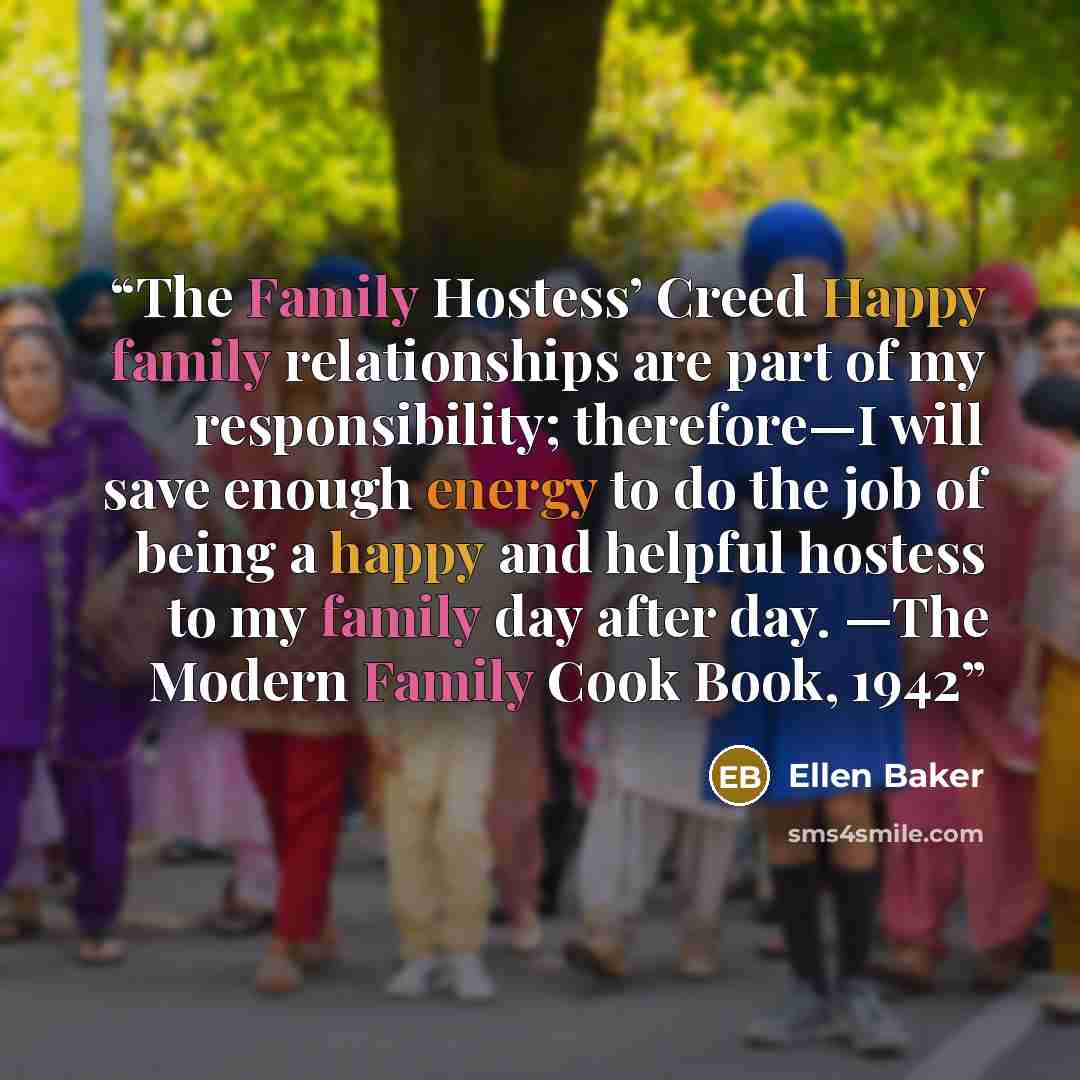 “The Family Hostess’ Creed Happy family relationships are part of my responsibility; therefore—I will save enough energy to do the job of being a happy and helpful hostess to my family day after day. —The Modern Family Cook Book, 1942” quote by Ellen Baker