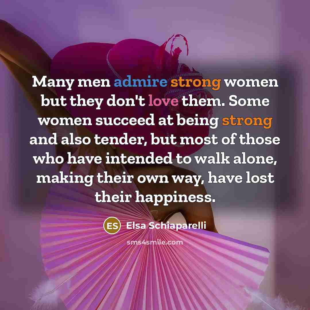 “Many men admire strong women but they don't love them. Some women succeed at being strong and also tender, but most of those who have intended to walk alone, making their own way, have lost their happiness.” quote by Elsa Schiaparelli