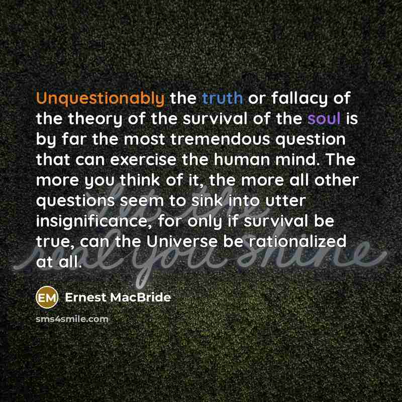 “Unquestionably the truth or fallacy of the theory of the survival of the soul is by far the most tremendous question that can exercise the human mind. The more you think of it, the more all other questions seem to sink into utter insignificance, for only if survival be true, can the Universe be…” quote by Ernest MacBride