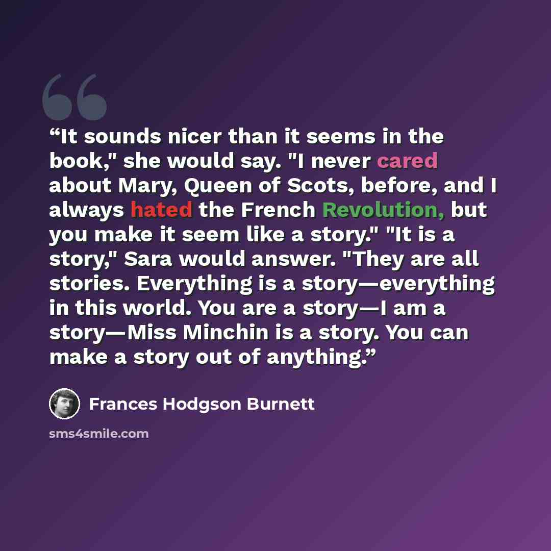 “It sounds nicer than it seems in the book," she would say. "I never cared about Mary, Queen of Scots, before, and I always hated the French Revolution, but you make it seem like a story." "It is a story," Sara would answer. "They are all stories. Everything is a story—everything in this world. You…” quote by Frances Hodgson Burnett