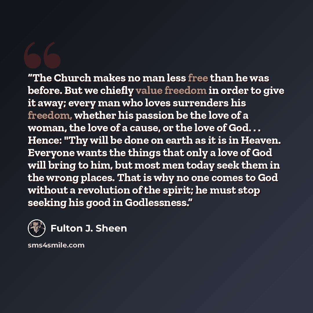 “The Church makes no man less free than he was before. But we chiefly value freedom in order to give it away; every man who loves surrenders his freedom, whether his passion be the love of a woman, the love of a cause, or the love of God. . . Hence: "Thy will be done on earth as it is in Heaven…” quote by Fulton J. Sheen