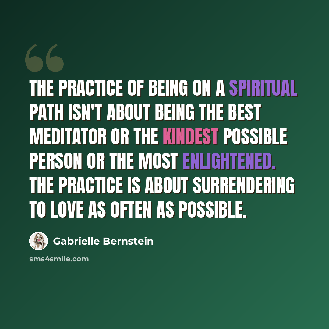 “The practice of being on a spiritual path isn't about being the best meditator or the kindest possible person or the most enlightened. The practice is about surrendering to love as often as possible.” quote by Gabrielle Bernstein