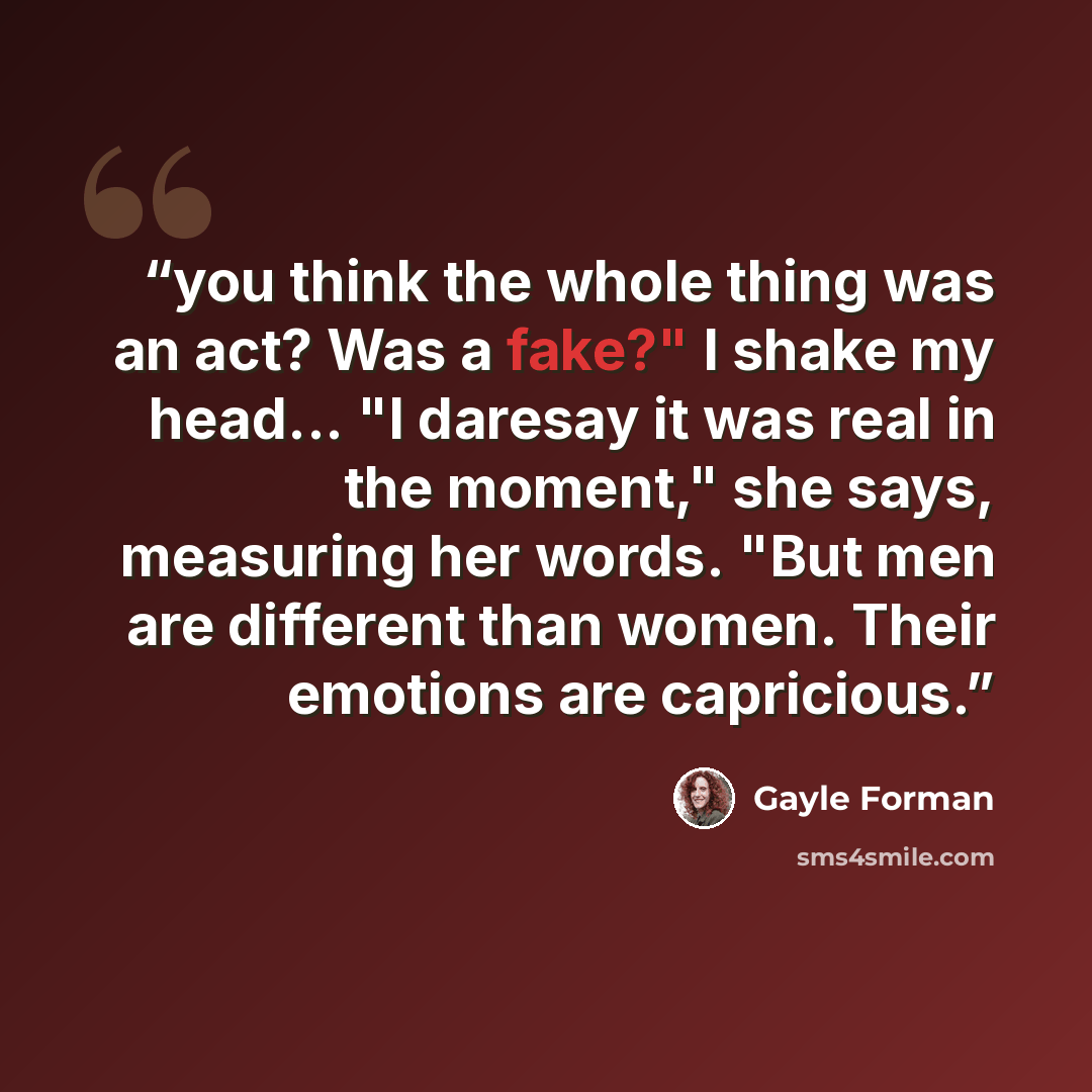 “you think the whole thing was an act? Was a fake?" I shake my head... "I daresay it was real in the moment," she says, measuring her words. "But men are different than women. Their emotions are capricious.” quote by Gayle Forman