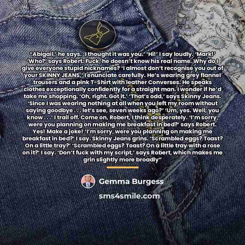 “Abigail,’ he says. ‘I thought it was you.’ ‘Hi!’ I say loudly. ‘Mark!’ ‘Who?’ says Robert. Fuck, he doesn’t know his real name. Why do I give everyone stupid nicknames? ‘I almost don’t recognise you out of your SKINNY JEANS,’ I enunciate carefully. He’s wearing grey flannel trousers and a pink…” quote by Gemma Burgess