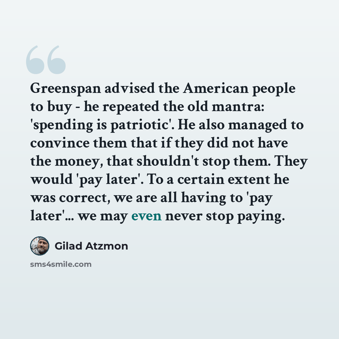 “Greenspan advised the American people to buy - he repeated the old mantra: 'spending is patriotic'. He also managed to convince them that if they did not have the money, that shouldn't stop them. They would 'pay later'. To a certain extent he was correct, we are all having to 'pay later'... we may…” quote by Gilad Atzmon