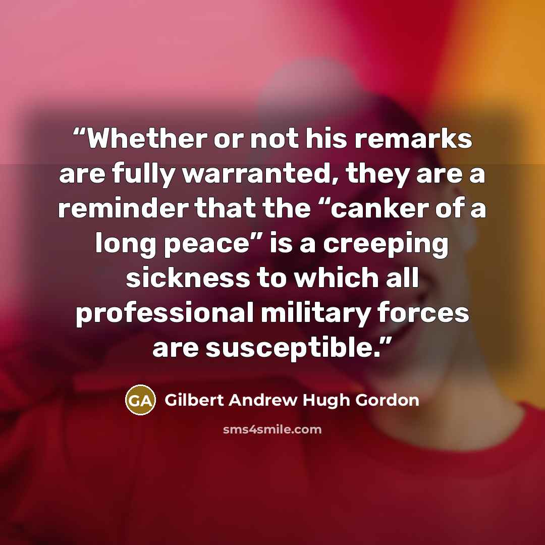 “Whether or not his remarks are fully warranted, they are a reminder that the “canker of a long peace” is a creeping sickness to which all professional military forces are susceptible.” quote by Gilbert Andrew Hugh Gordon