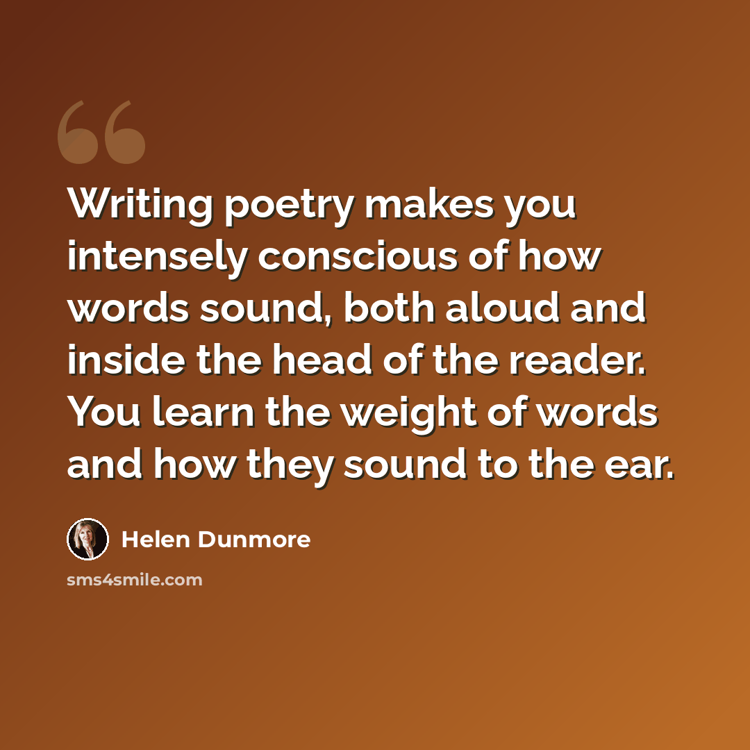 “Writing poetry makes you intensely conscious of how words sound, both aloud and inside the head of the reader. You learn the weight of words and how they sound to the ear.” quote by Helen Dunmore
