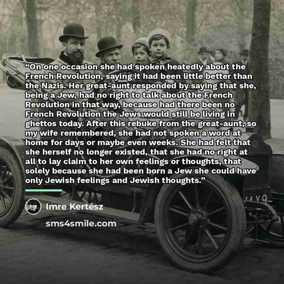 “On one occasion she had spoken heatedly about the French Revolution, saying it had been little better than the Nazis. Her great-aunt responded by saying that she, being a Jew, had no right to talk about the French Revolution in that way, because had there been no French Revolution the Jews would…” quote by Imre Kertész
