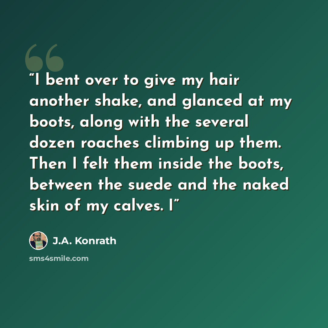“I bent over to give my hair another shake, and glanced at my boots, along with the several dozen roaches climbing up them. Then I felt them inside the boots, between the suede and the naked skin of my calves. I” quote by J.A. Konrath