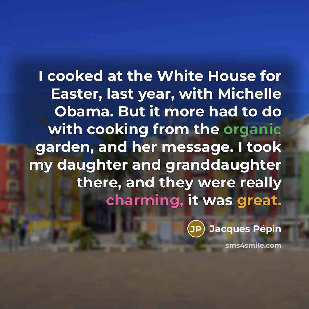 “I cooked at the White House for Easter, last year, with Michelle Obama. But it more had to do with cooking from the organic garden, and her message. I took my daughter and granddaughter there, and they were really charming, it was great.” quote by Jacques Pepin
