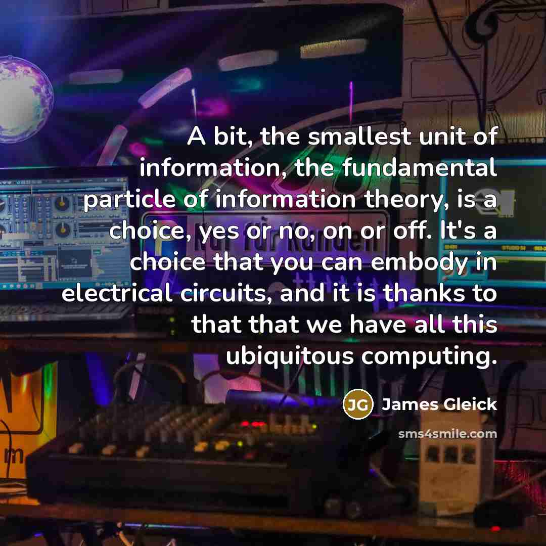“A bit, the smallest unit of information, the fundamental particle of information theory, is a choice, yes or no, on or off. It's a choice that you can embody in electrical circuits, and it is thanks to that that we have all this ubiquitous computing.” quote by James Gleick
