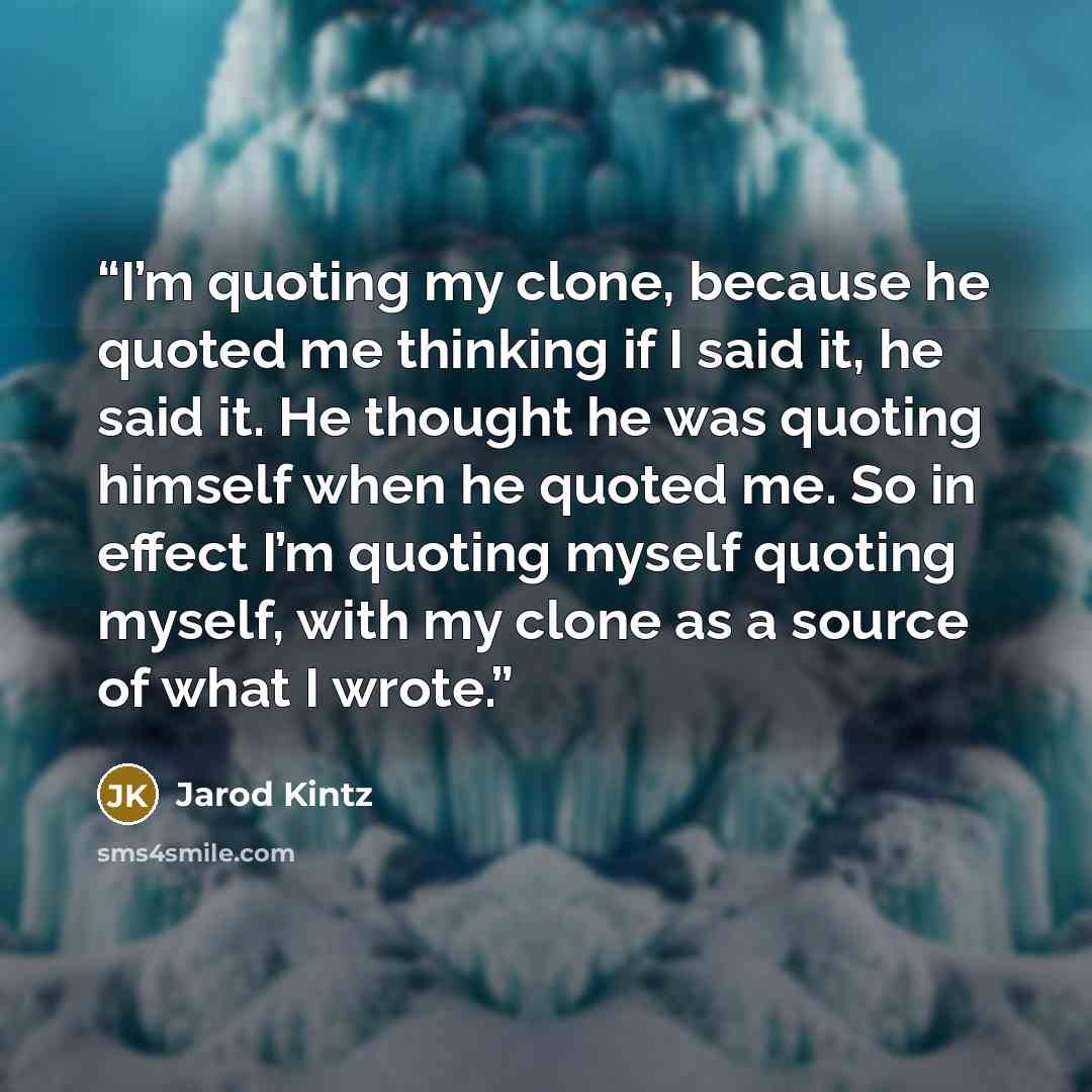 “I’m quoting my clone, because he quoted me thinking if I said it, he said it. He thought he was quoting himself when he quoted me. So in effect I’m quoting myself quoting myself, with my clone as a source of what I wrote.” quote by Jarod Kintz