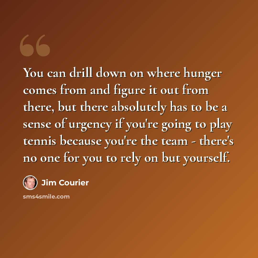 “You can drill down on where hunger comes from and figure it out from there, but there absolutely has to be a sense of urgency if you're going to play tennis because you're the team - there's no one for you to rely on but yourself.” quote by Jim Courier