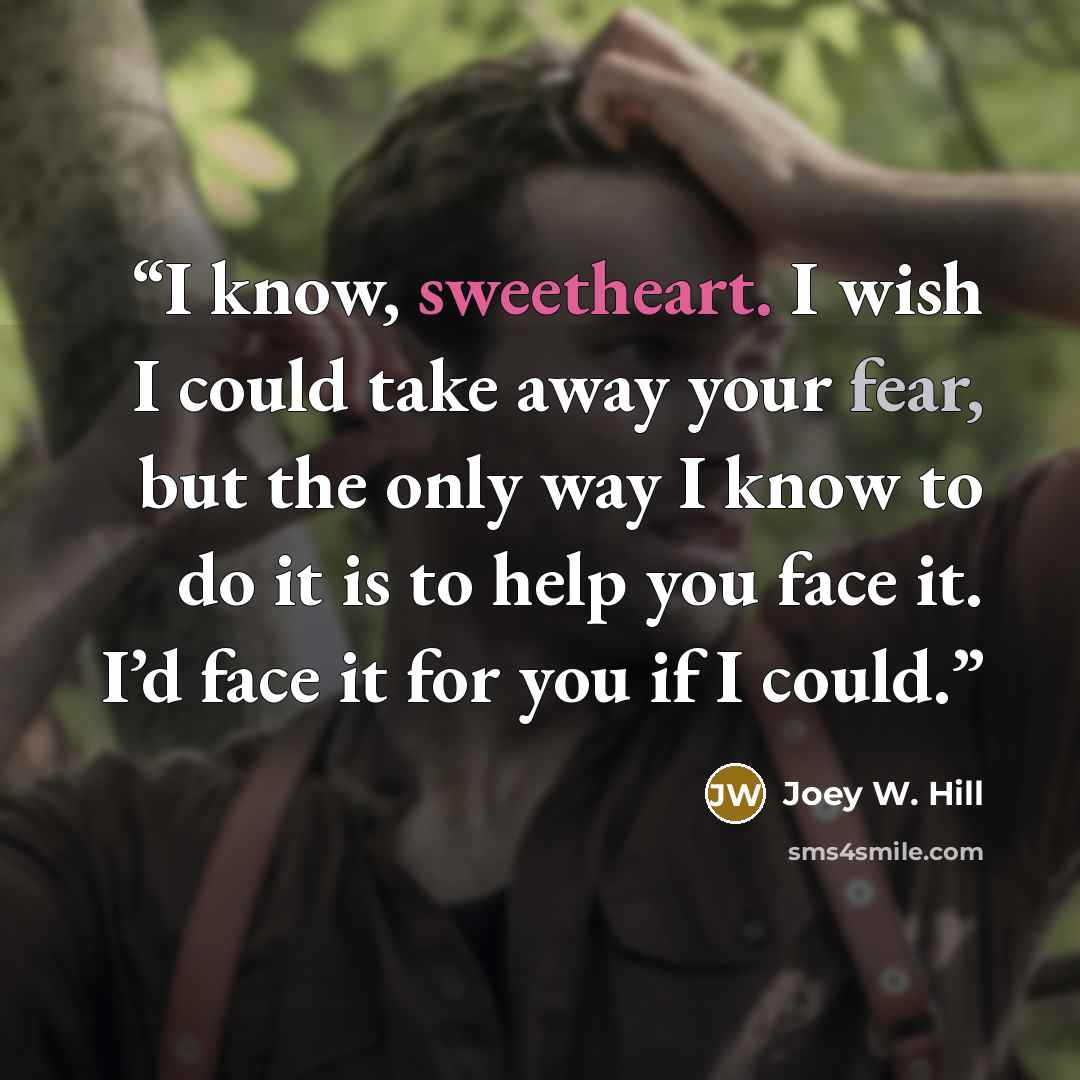 “I know, sweetheart. I wish I could take away your fear, but the only way I know to do it is to help you face it. I’d face it for you if I could.” quote by Joey W. Hill