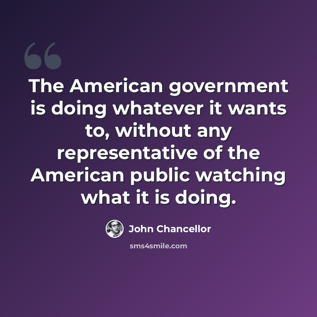 “The American government is doing whatever it wants to, without any representative of the American public watching what it is doing.” quote by John Chancellor