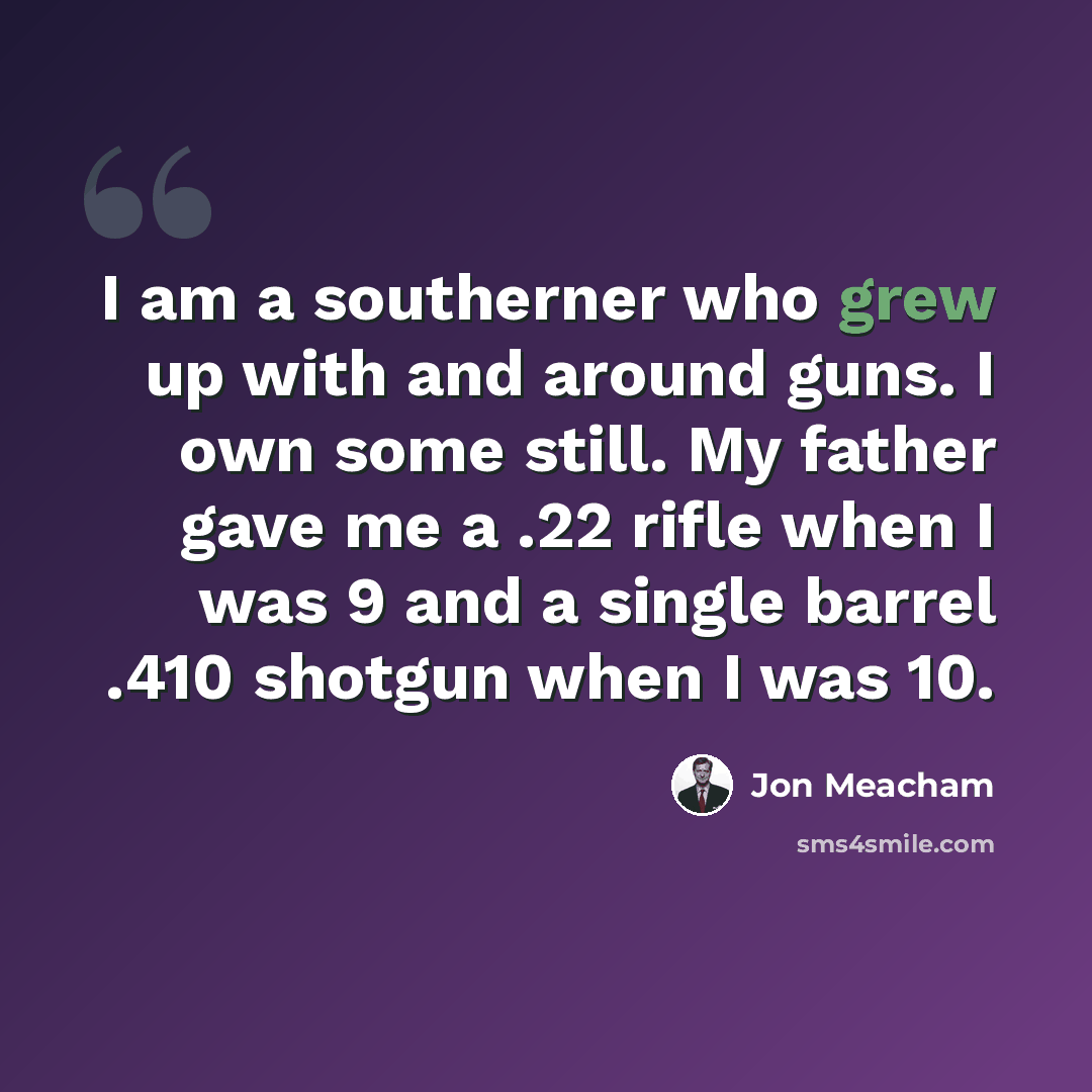 “I am a southerner who grew up with and around guns. I own some still. My father gave me a .22 rifle when I was 9 and a single barrel .410 shotgun when I was 10.” quote by Jon Meacham
