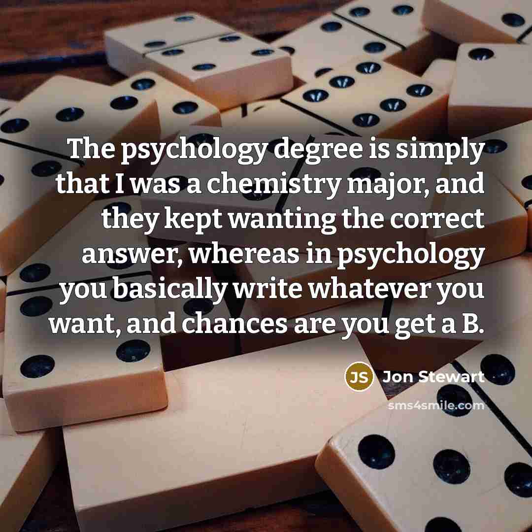“The psychology degree is simply that I was a chemistry major, and they kept wanting the correct answer, whereas in psychology you basically write whatever you want, and chances are you get a B.” quote by Jon Stewart
