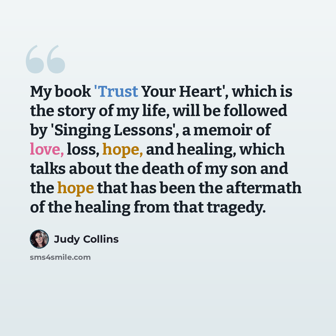 “My book 'Trust Your Heart', which is the story of my life, will be followed by 'Singing Lessons', a memoir of love, loss, hope, and healing, which talks about the death of my son and the hope that has been the aftermath of the healing from that tragedy.” quote by Judy Collins
