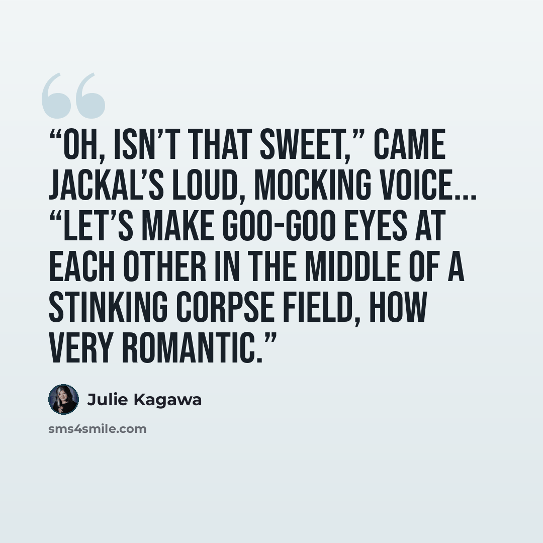 “Oh, isn’t that sweet,” came Jackal’s loud, mocking voice... “Let’s make goo-goo eyes at each other in the middle of a stinking corpse field, how very romantic.” quote by Julie Kagawa