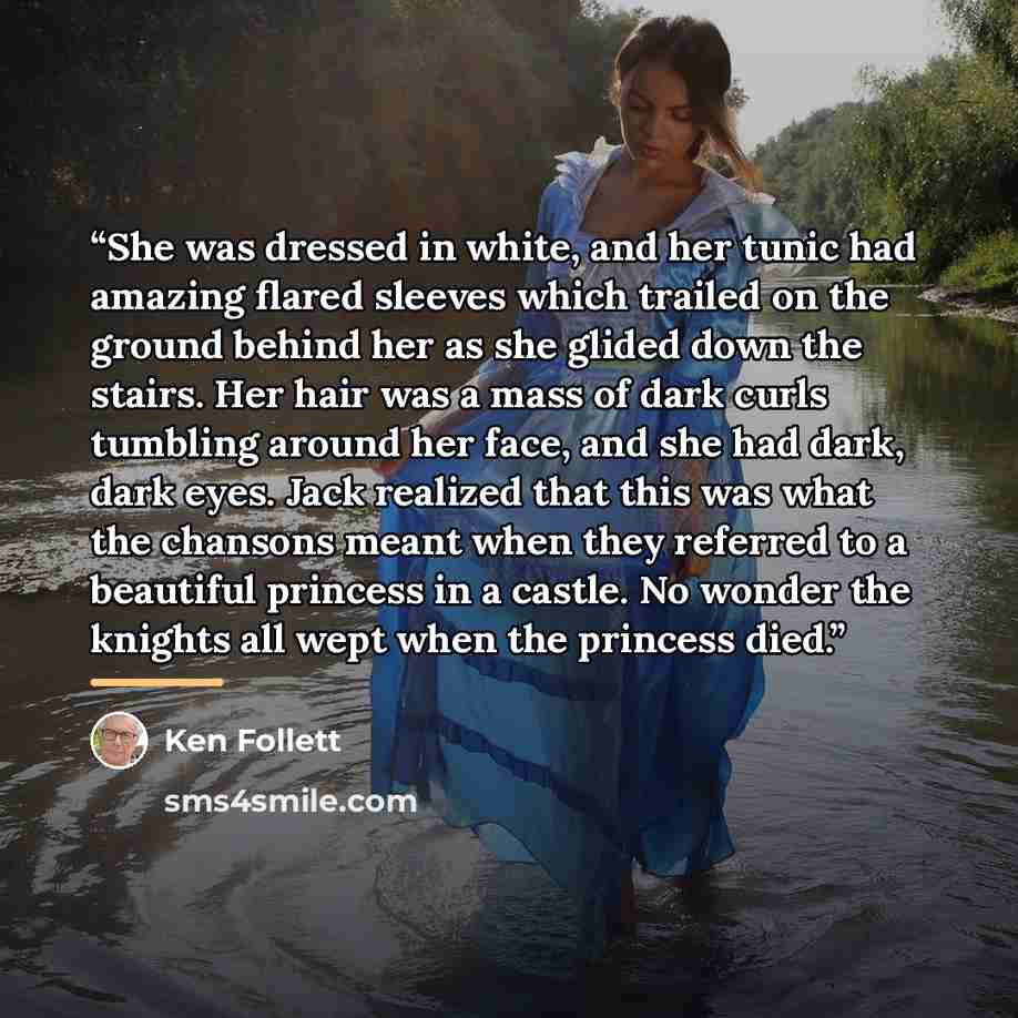 “She was dressed in white, and her tunic had amazing flared sleeves which trailed on the ground behind her as she glided down the stairs. Her hair was a mass of dark curls tumbling around her face, and she had dark, dark eyes. Jack realized that this was what the chansons meant when they referred…” quote by Ken Follett