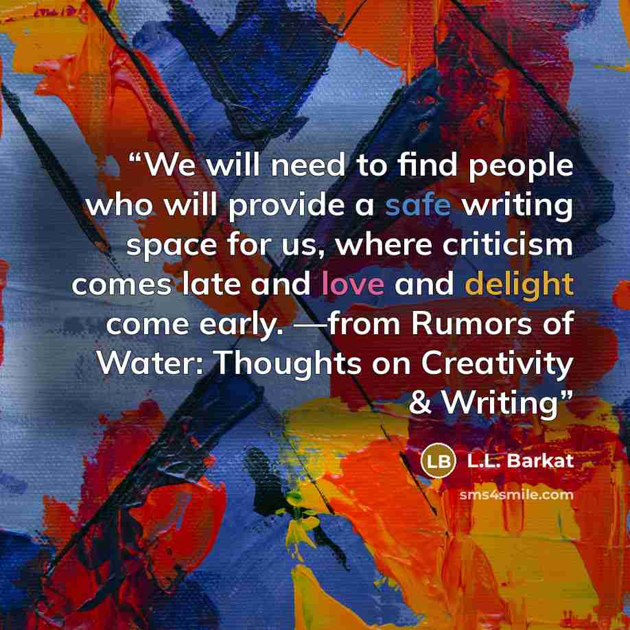 “We will need to find people who will provide a safe writing space for us, where criticism comes late and love and delight come early. —from Rumors of Water: Thoughts on Creativity & Writing” quote by L.L. Barkat