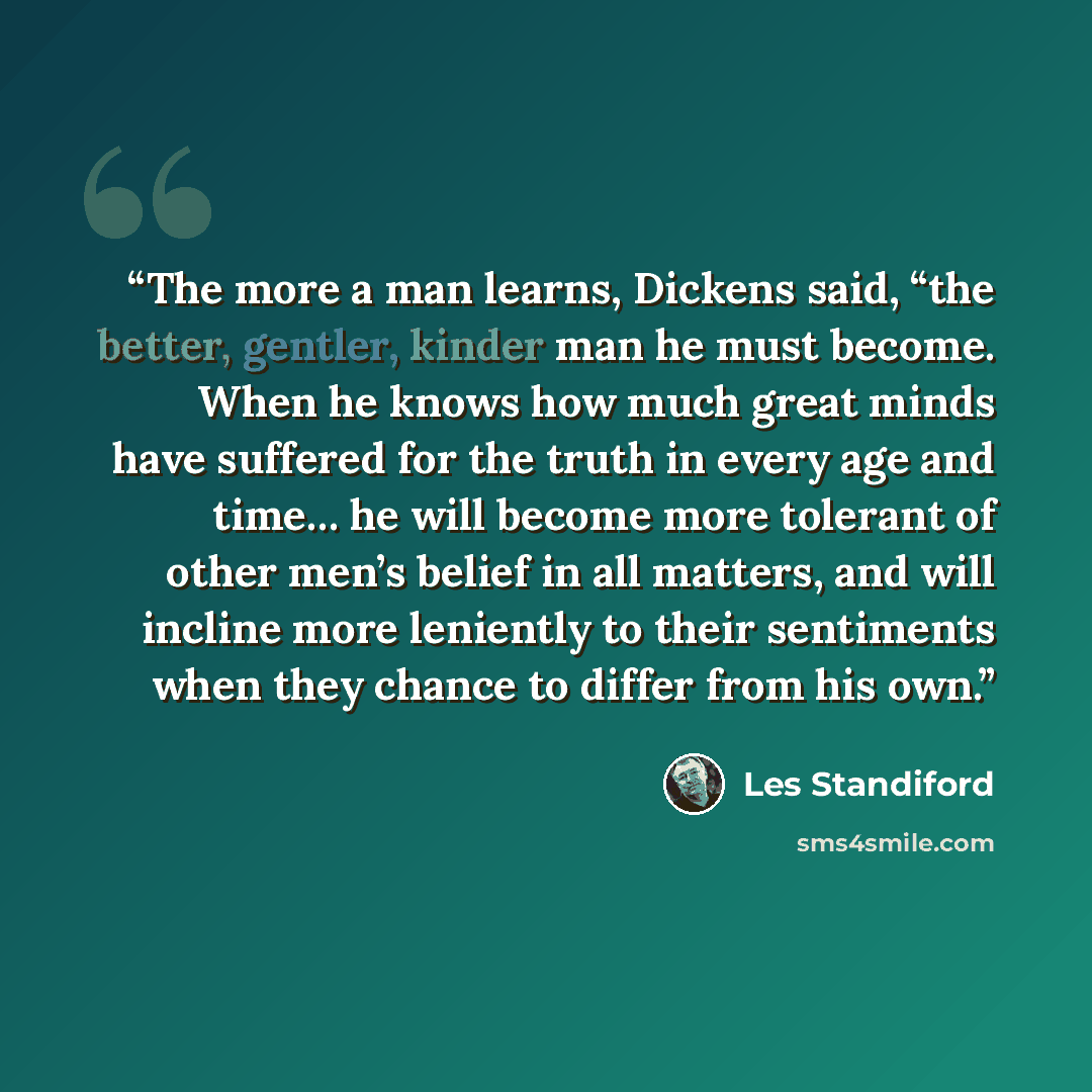 “The more a man learns, Dickens said, “the better, gentler, kinder man he must become. When he knows how much great minds have suffered for the truth in every age and time… he will become more tolerant of other men’s belief in all matters, and will incline more leniently to their sentiments when…” quote by Les Standiford