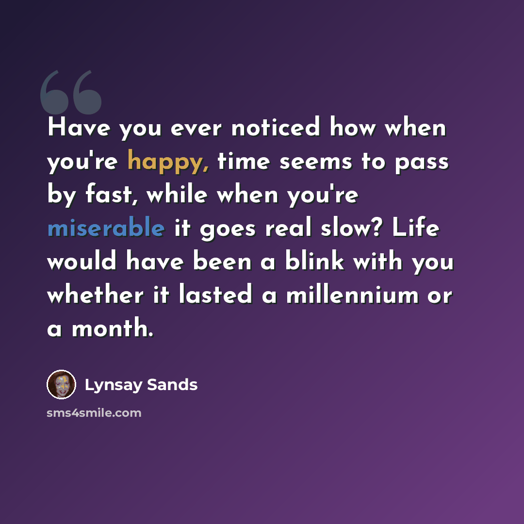 “Have you ever noticed how when you're happy, time seems to pass by fast, while when you're miserable it goes real slow? Life would have been a blink with you whether it lasted a millennium or a month.” quote by Lynsay Sands