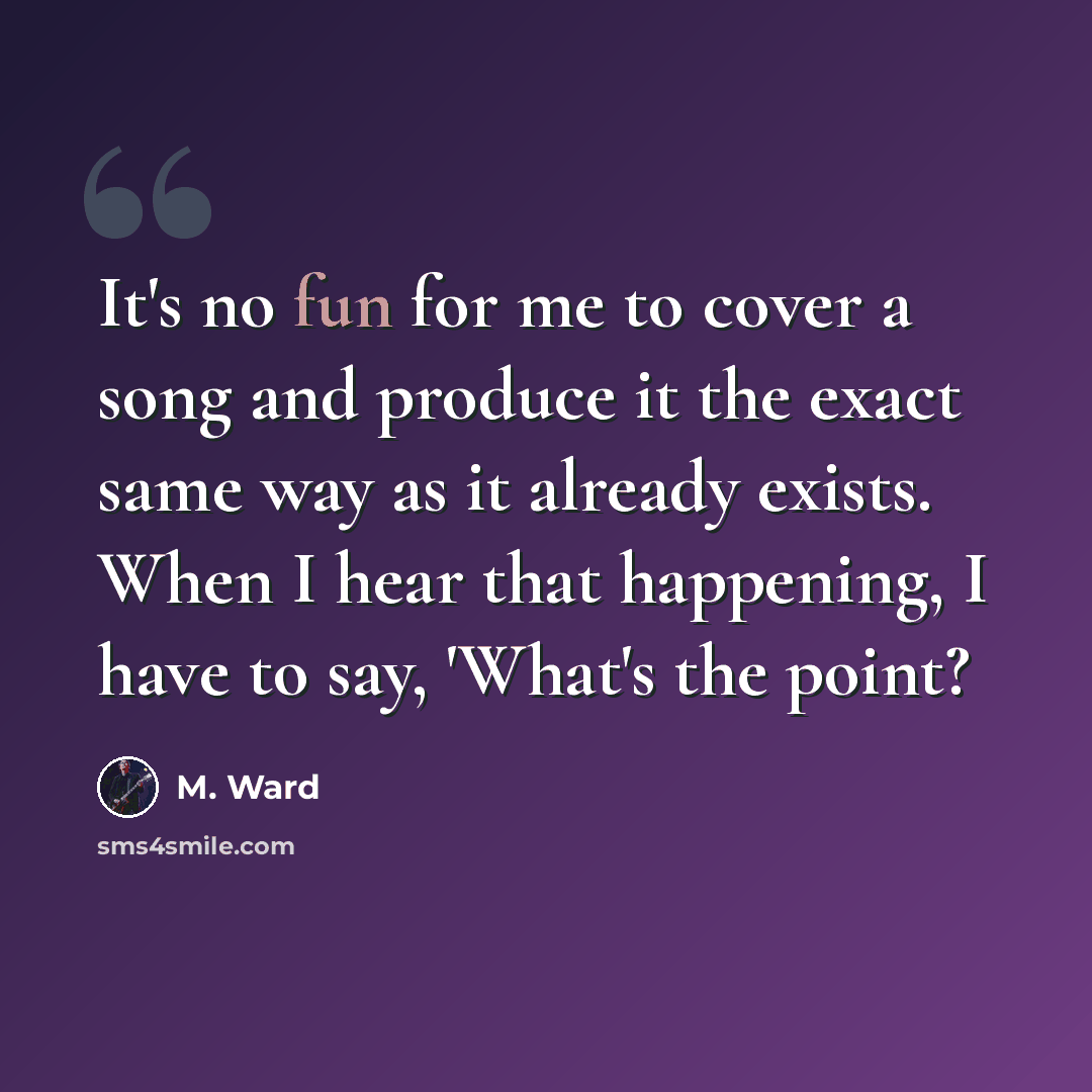 “It's no fun for me to cover a song and produce it the exact same way as it already exists. When I hear that happening, I have to say, 'What's the point?” quote by M. Ward
