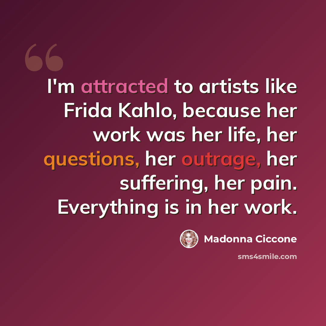 “I'm attracted to artists like Frida Kahlo, because her work was her life, her questions, her outrage, her suffering, her pain. Everything is in her work.” quote by Madonna Ciccone