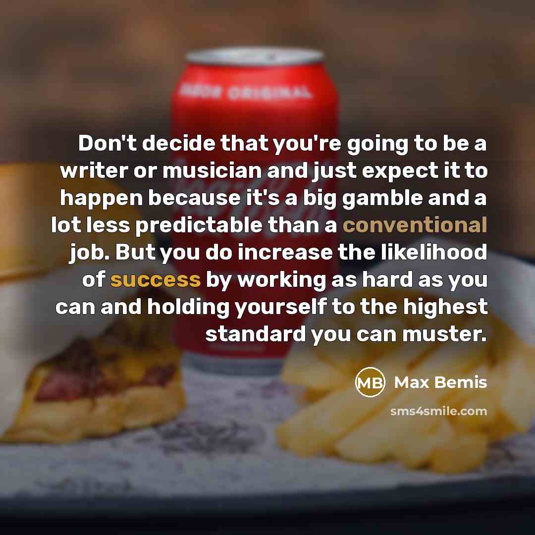 “Don't decide that you're going to be a writer or musician and just expect it to happen because it's a big gamble and a lot less predictable than a conventional job. But you do increase the likelihood of success by working as hard as you can and holding yourself to the highest standard you can…” quote by Max Bemis