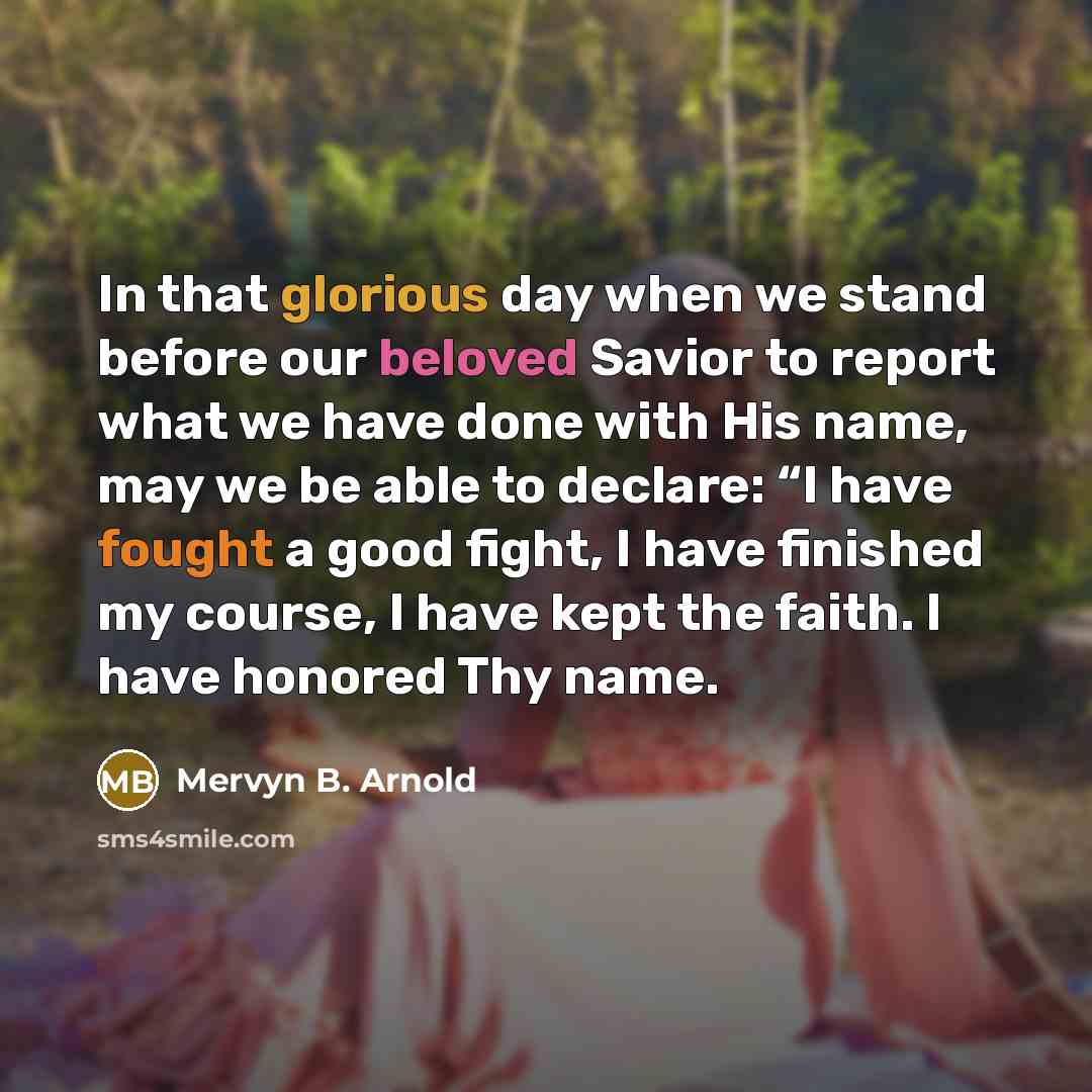 “In that glorious day when we stand before our beloved Savior to report what we have done with His name, may we be able to declare: “I have fought a good fight, I have finished my course, I have kept the faith. I have honored Thy name.” quote by Mervyn B. Arnold