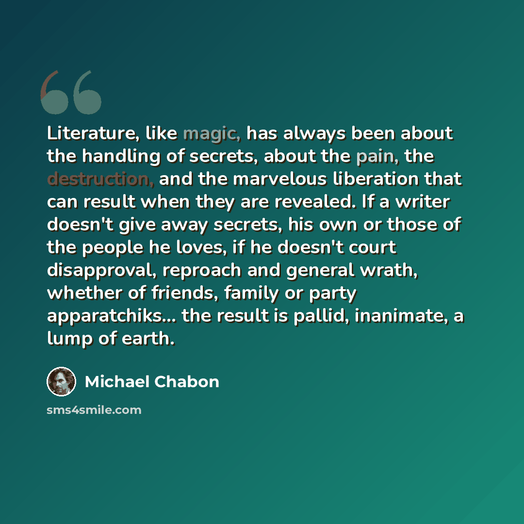 “Literature, like magic, has always been about the handling of secrets, about the pain, the destruction, and the marvelous liberation that can result when they are revealed. If a writer doesn't give away secrets, his own or those of the people he loves, if he doesn't court disapproval, reproach and…” quote by Michael Chabon