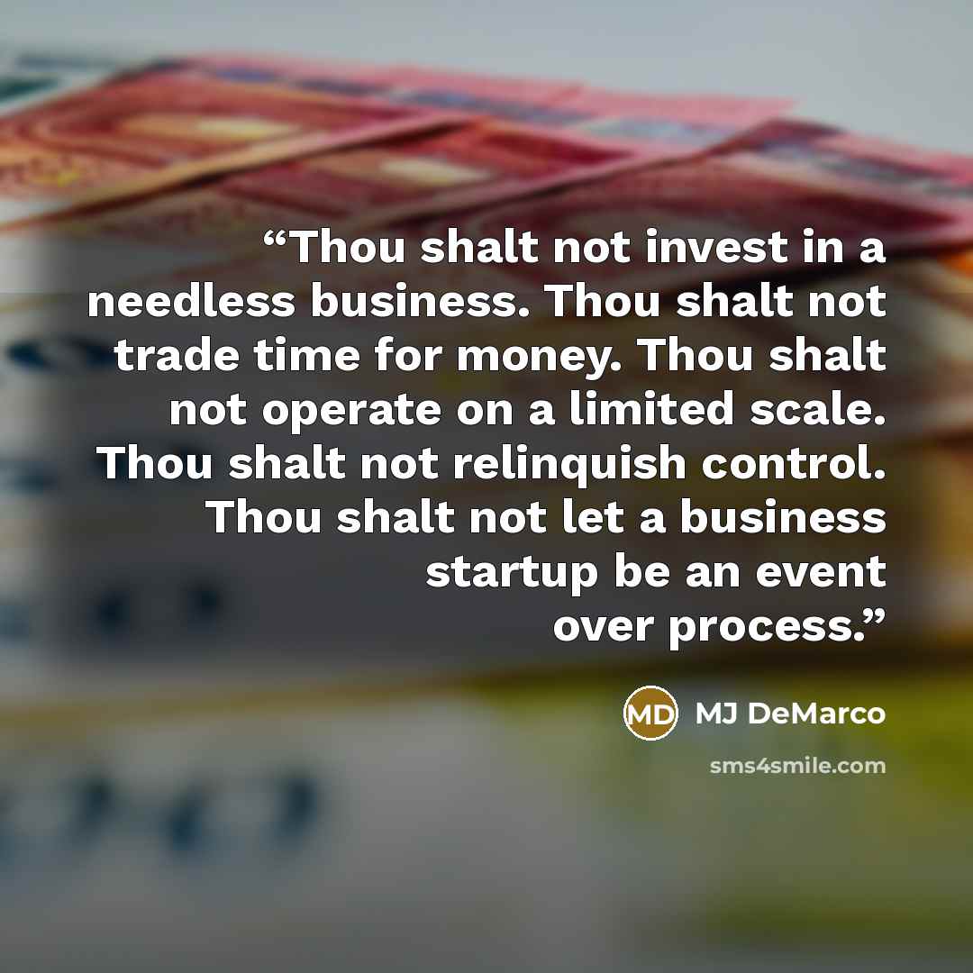 “Thou shalt not invest in a needless business. Thou shalt not trade time for money. Thou shalt not operate on a limited scale. Thou shalt not relinquish control. Thou shalt not let a business startup be an event over process.” quote by MJ DeMarco