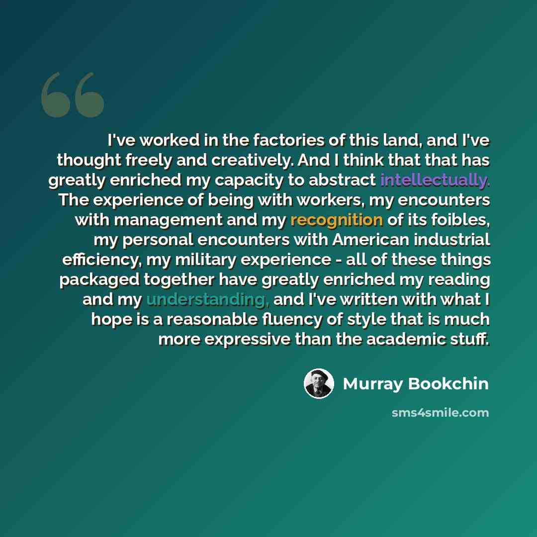 “I've worked in the factories of this land, and I've thought freely and creatively. And I think that that has greatly enriched my capacity to abstract intellectually. The experience of being with workers, my encounters with management and my recognition of its foibles, my personal encounters with…” quote by Murray Bookchin