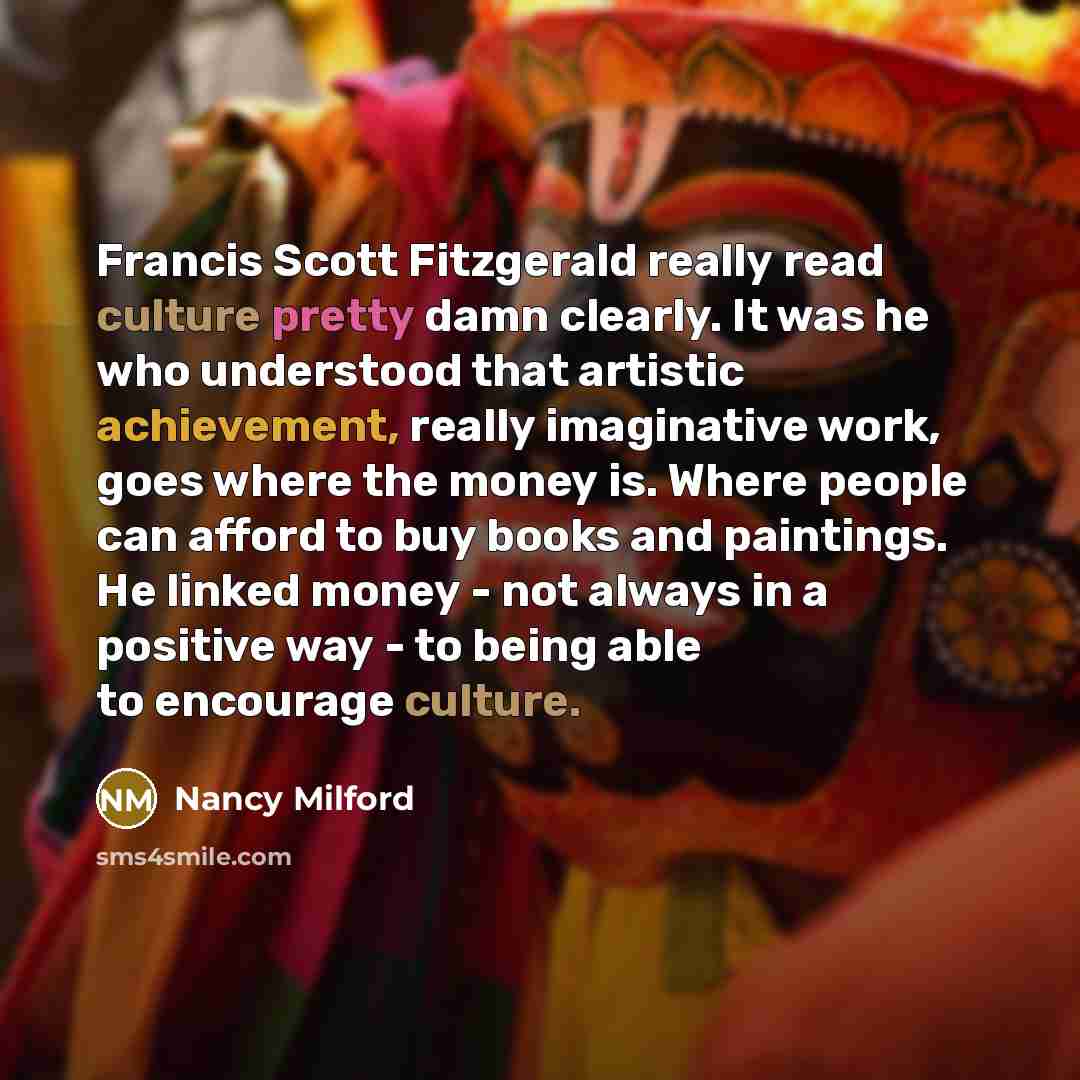 “Francis Scott Fitzgerald really read culture pretty damn clearly. It was he who understood that artistic achievement, really imaginative work, goes where the money is. Where people can afford to buy books and paintings. He linked money - not always in a positive way - to being able to encourage…” quote by Nancy Milford