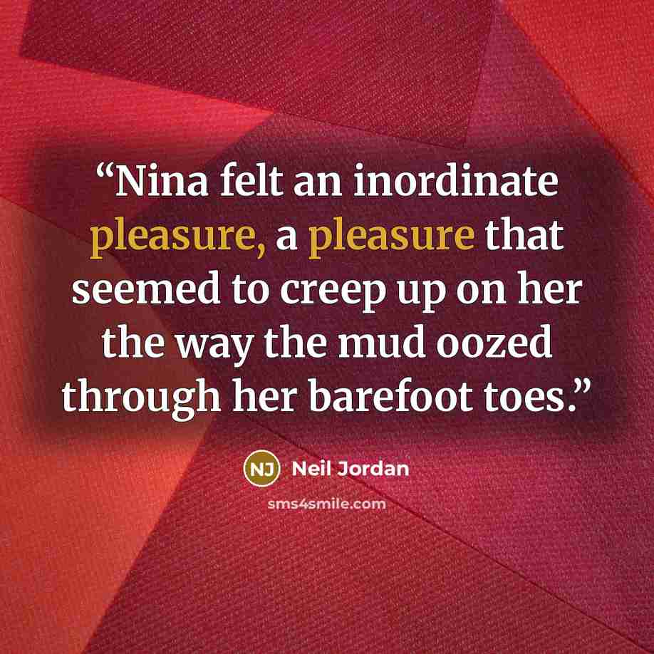 “Nina felt an inordinate pleasure, a pleasure that seemed to creep up on her the way the mud oozed through her barefoot toes.” quote by Neil Jordan