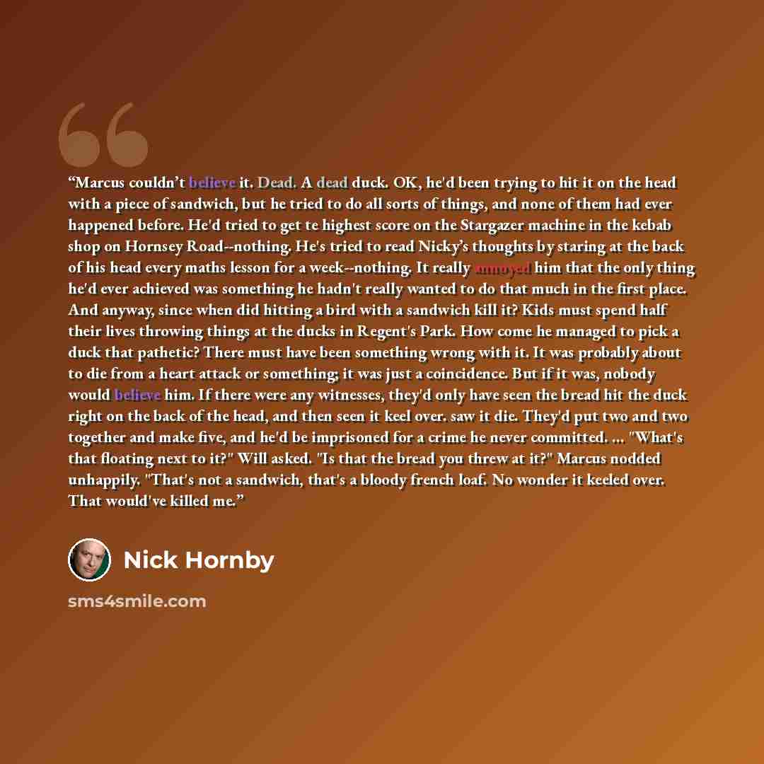 “Marcus couldn’t believe it. Dead. A dead duck. OK, he'd been trying to hit it on the head with a piece of sandwich, but he tried to do all sorts of things, and none of them had ever happened before. He'd tried to get te highest score on the Stargazer machine in the kebab shop on Hornsey…” quote by Nick Hornby