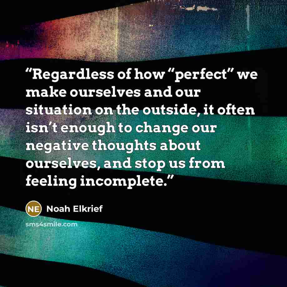 “Regardless of how “perfect” we make ourselves and our situation on the outside, it often isn’t enough to change our negative thoughts about ourselves, and stop us from feeling incomplete.” quote by Noah Elkrief
