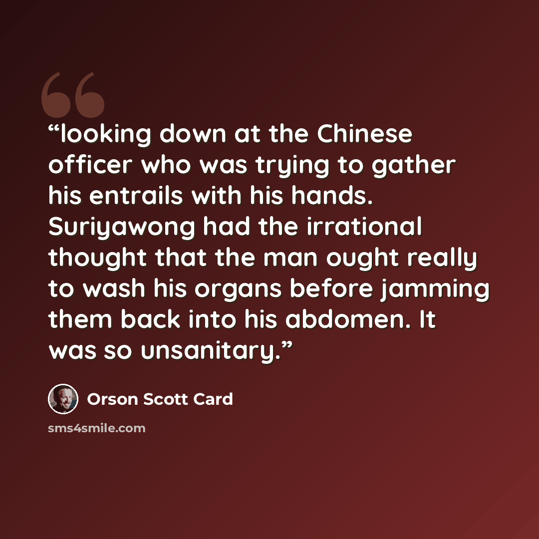 “looking down at the Chinese officer who was trying to gather his entrails with his hands. Suriyawong had the irrational thought that the man ought really to wash his organs before jamming them back into his abdomen. It was so unsanitary.” quote by Orson Scott Card