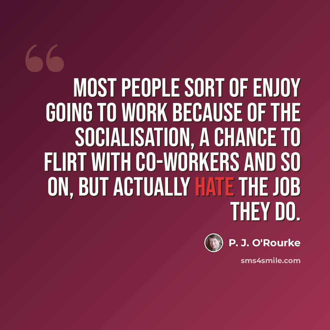 “Most people sort of enjoy going to work because of the socialisation, a chance to flirt with co-workers and so on, but actually hate the job they do.” quote by P. J. O'Rourke