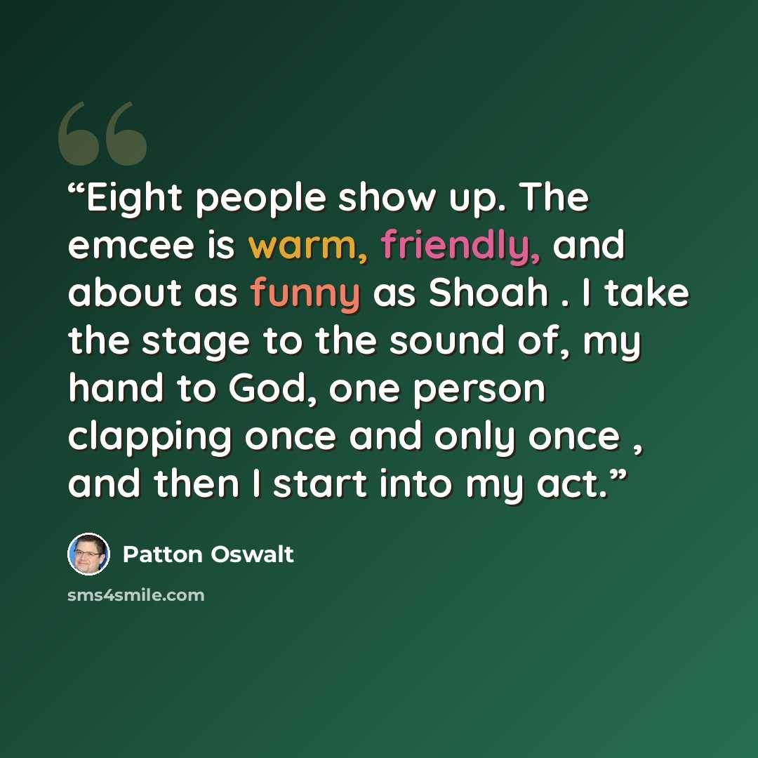 “Eight people show up. The emcee is warm, friendly, and about as funny as Shoah . I take the stage to the sound of, my hand to God, one person clapping once and only once , and then I start into my act.” quote by Patton Oswalt