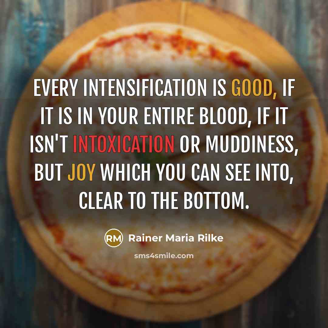 “Every intensification is good, if it is in your entire blood, if it isn't intoxication or muddiness, but joy which you can see into, clear to the bottom.” quote by Rainer Maria Rilke