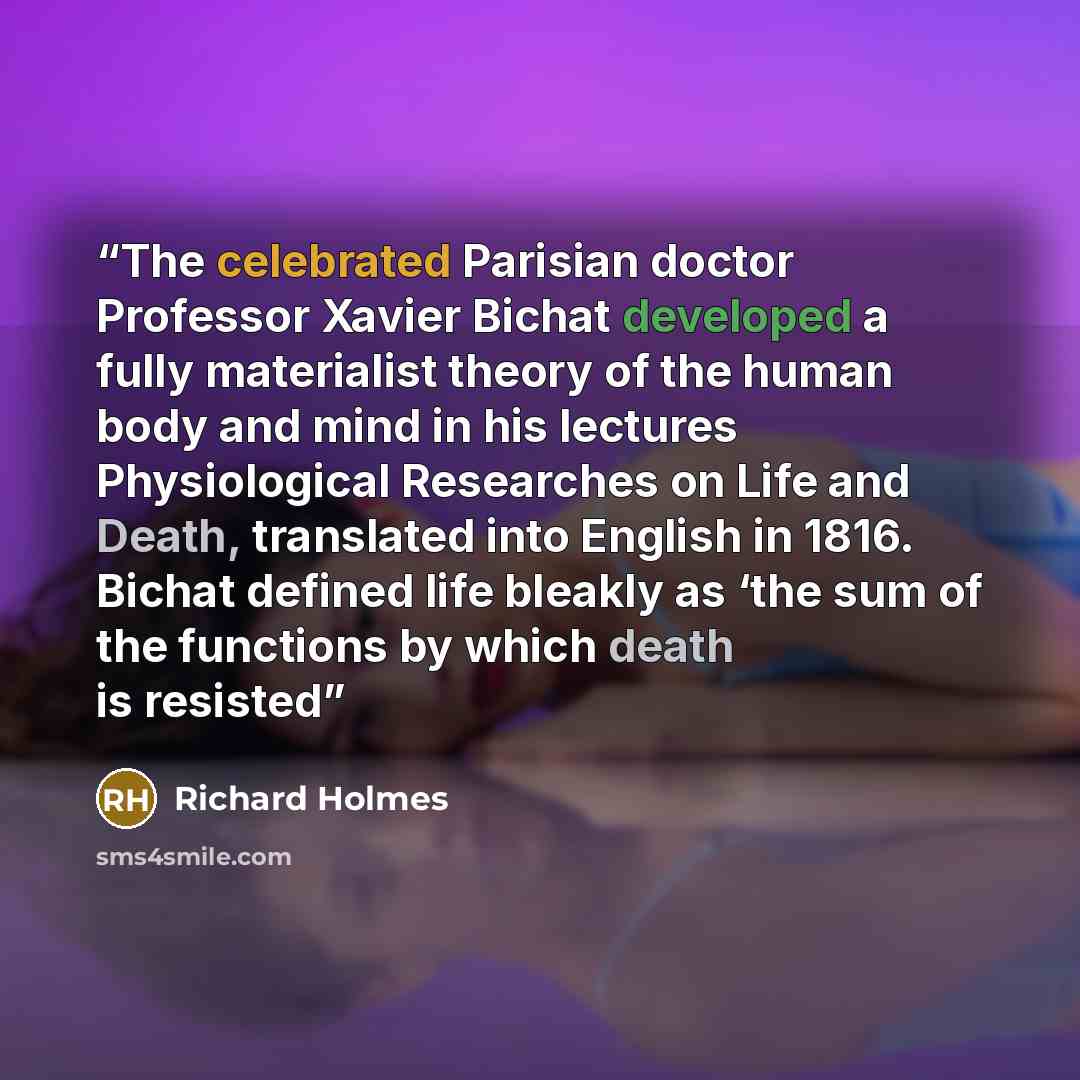 “The celebrated Parisian doctor Professor Xavier Bichat developed a fully materialist theory of the human body and mind in his lectures Physiological Researches on Life and Death, translated into English in 1816. Bichat defined life bleakly as ‘the sum of the functions by which death is resisted” quote by Richard Holmes
