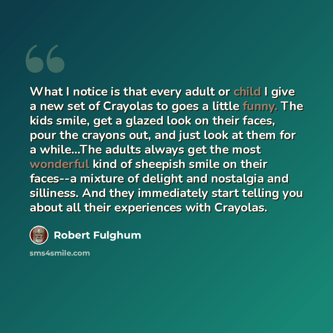 “What I notice is that every adult or child I give a new set of Crayolas to goes a little funny. The kids smile, get a glazed look on their faces, pour the crayons out, and just look at them for a while…The adults always get the most wonderful kind of sheepish smile on their faces--a mixture of…” quote by Robert Fulghum
