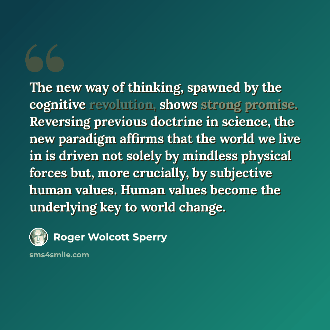 “The new way of thinking, spawned by the cognitive revolution, shows strong promise. Reversing previous doctrine in science, the new paradigm affirms that the world we live in is driven not solely by mindless physical forces but, more crucially, by subjective human values. Human values become the…” quote by Roger Wolcott Sperry