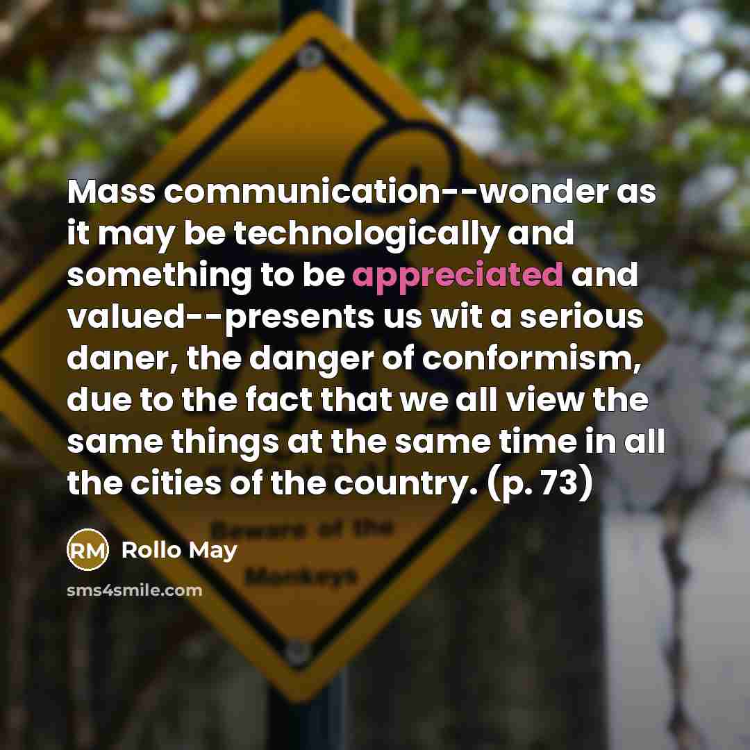 “Mass communication--wonder as it may be technologically and something to be appreciated and valued--presents us wit a serious daner, the danger of conformism, due to the fact that we all view the same things at the same time in all the cities of the country. (p. 73)” quote by Rollo May