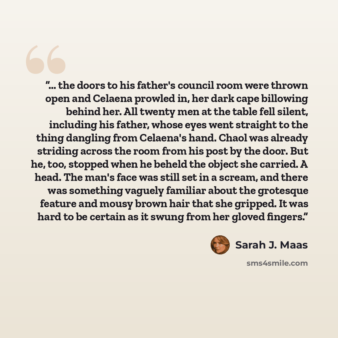 “... the doors to his father's council room were thrown open and Celaena prowled in, her dark cape billowing behind her. All twenty men at the table fell silent, including his father, whose eyes went straight to the thing dangling from Celaena's hand. Chaol was already striding across the room from…” quote by Sarah J. Maas