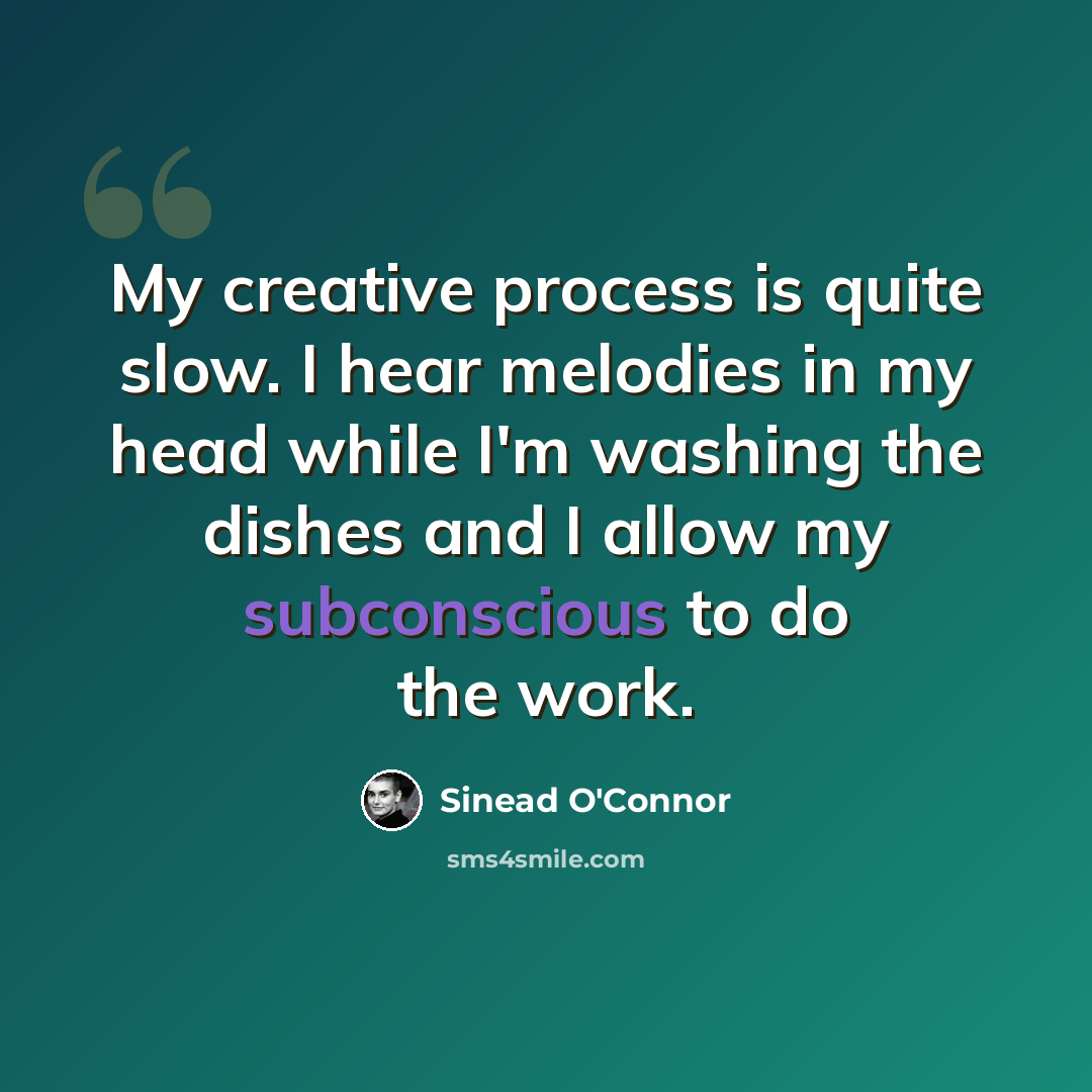 “My creative process is quite slow. I hear melodies in my head while I'm washing the dishes and I allow my subconscious to do the work.” quote by Sinead O'Connor