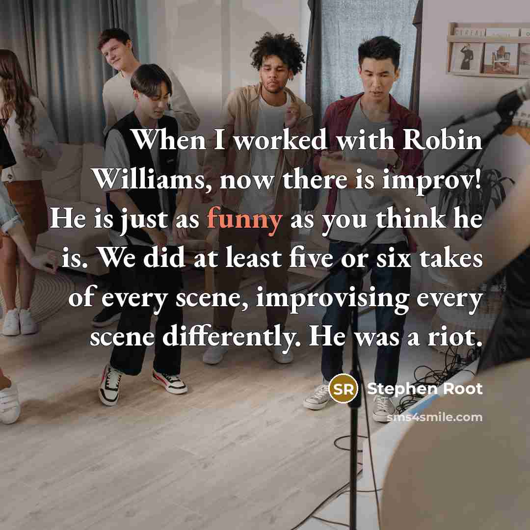 “When I worked with Robin Williams, now there is improv! He is just as funny as you think he is. We did at least five or six takes of every scene, improvising every scene differently. He was a riot.” quote by Stephen Root